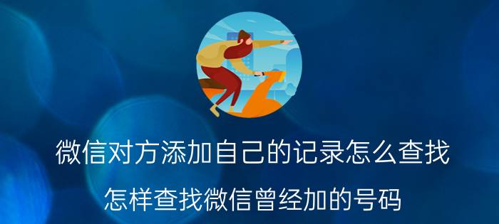 微信对方添加自己的记录怎么查找 怎样查找微信曾经加的号码？